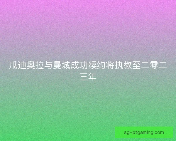 瓜迪奥拉与曼城成功续约将执教至二零二三年 瓜迪奥拉与曼城成功续约将执教至二零二三年