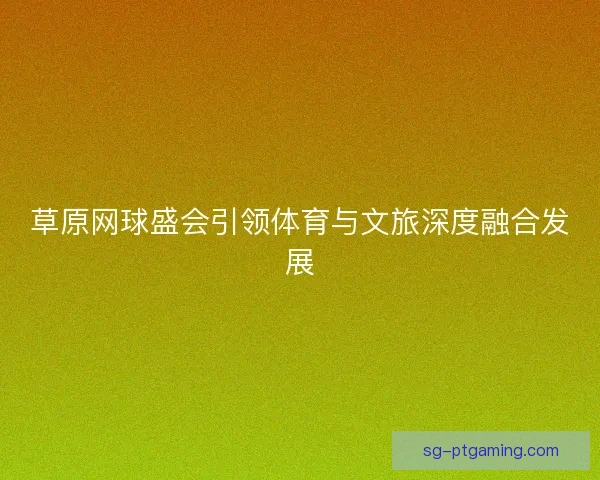 草原网球盛会引领体育与文旅深度融合发展