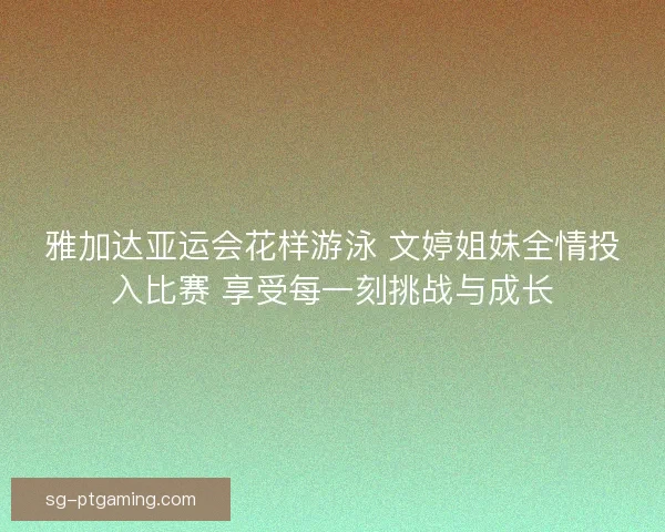 雅加达亚运会花样游泳 文婷姐妹全情投入比赛 享受每一刻挑战与成长