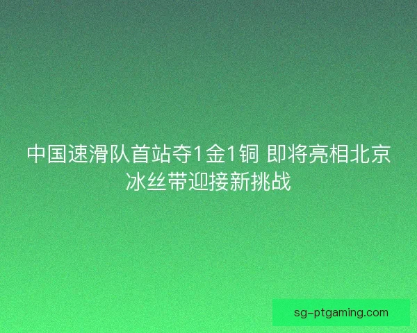 中国速滑队首站夺1金1铜 即将亮相北京冰丝带迎接新挑战 中国速滑队首站夺1金1铜 即将亮相北京冰丝带迎接新挑战