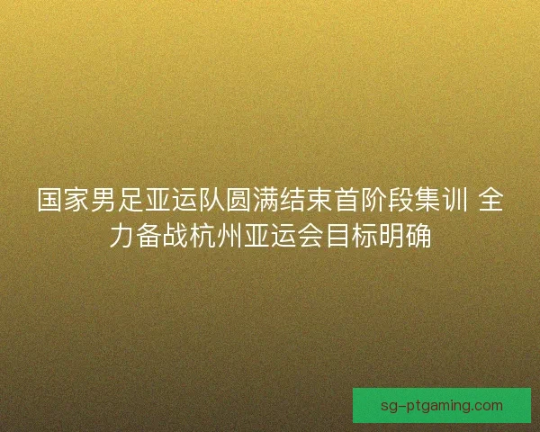 国家男足亚运队圆满结束首阶段集训 全力备战杭州亚运会目标明确