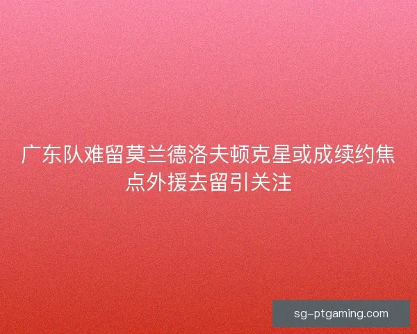 广东队难留莫兰德洛夫顿克星或成续约焦点外援去留引关注