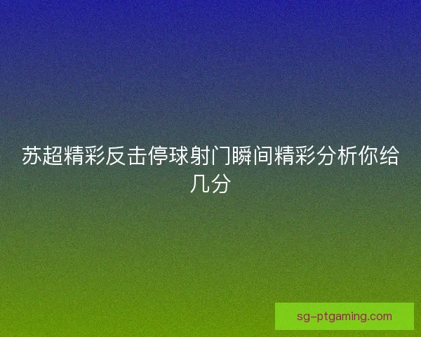 苏超精彩反击停球射门瞬间精彩分析你给几分
