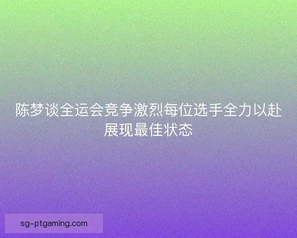 陈梦谈全运会竞争激烈每位选手全力以赴展现最佳状态