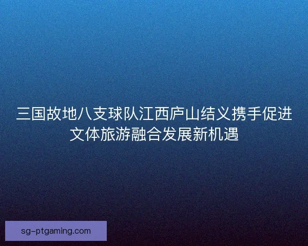 三国故地八支球队江西庐山结义携手促进文体旅游融合发展新机遇