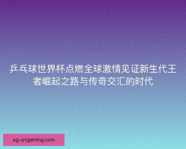 乒乓球世界杯点燃全球激情见证新生代王者崛起之路与传奇交汇的时代