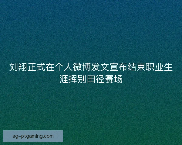 刘翔正式在个人微博发文宣布结束职业生涯挥别田径赛场