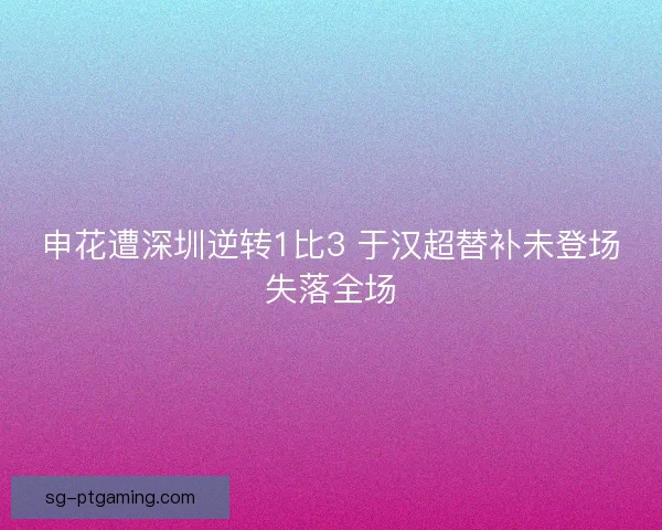 申花遭深圳逆转1比3 于汉超替补未登场失落全场