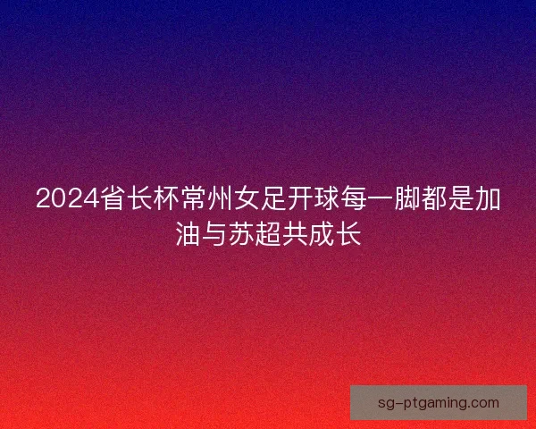 2024省长杯常州女足开球每一脚都是加油与苏超共成长