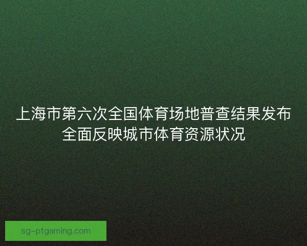 上海市第六次全国体育场地普查结果发布全面反映城市体育资源状况