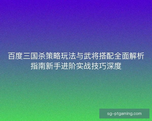 百度三国杀策略玩法与武将搭配全面解析指南新手进阶实战技巧深度 百度三国杀策略玩法与武将搭配全面解析指南新手进阶实战技巧深度