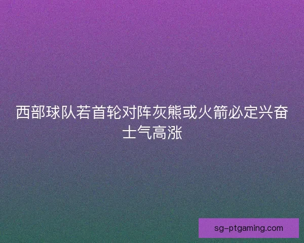 西部球队若首轮对阵灰熊或火箭必定兴奋士气高涨 西部球队若首轮对阵灰熊或火箭必定兴奋士气高涨