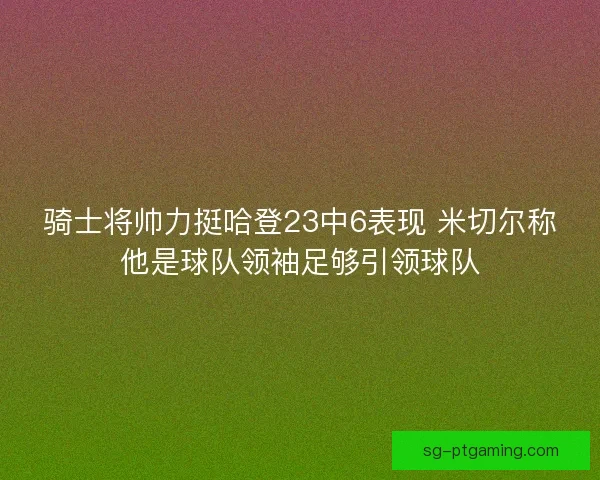 骑士将帅力挺哈登23中6表现 米切尔称他是球队领袖足够引领球队 骑士将帅力挺哈登23中6表现 米切尔称他是球队领袖足够引领球队