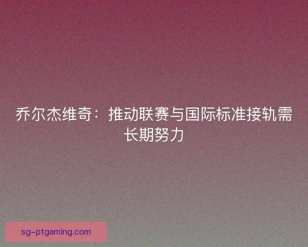 乔尔杰维奇：推动联赛与国际标准接轨需长期努力