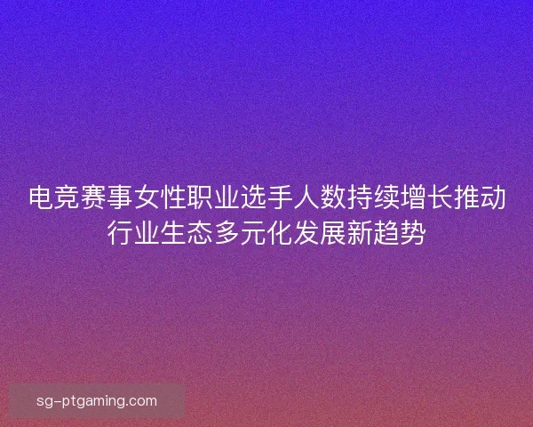 电竞赛事女性职业选手人数持续增长推动行业生态多元化发展新趋势 电竞赛事女性职业选手人数持续增长推动行业生态多元化发展新趋势
