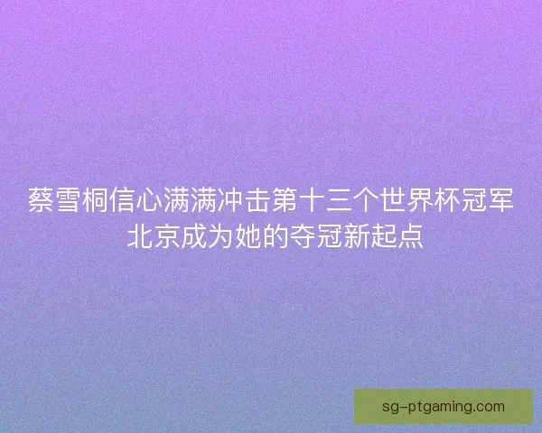 蔡雪桐信心满满冲击第十三个世界杯冠军 北京成为她的夺冠新起点 蔡雪桐信心满满冲击第十三个世界杯冠军 北京成为她的夺冠新起点