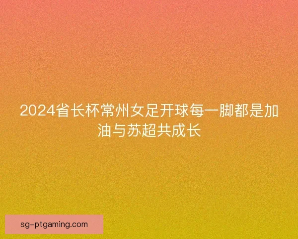 2024省长杯常州女足开球每一脚都是加油与苏超共成长 2024省长杯常州女足开球每一脚都是加油与苏超共成长