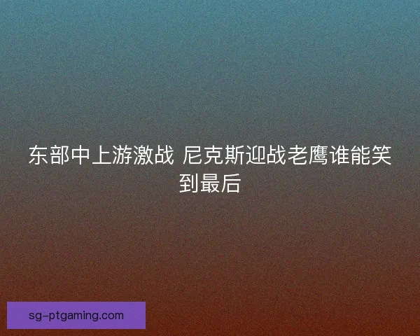 东部中上游激战 尼克斯迎战老鹰谁能笑到最后 东部中上游激战 尼克斯迎战老鹰谁能笑到最后