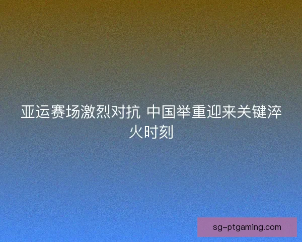 亚运赛场激烈对抗 中国举重迎来关键淬火时刻 亚运赛场激烈对抗 中国举重迎来关键淬火时刻