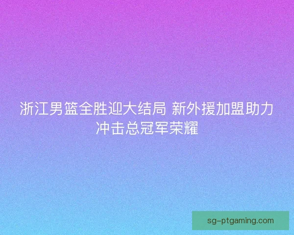 浙江男篮全胜迎大结局 新外援加盟助力冲击总冠军荣耀