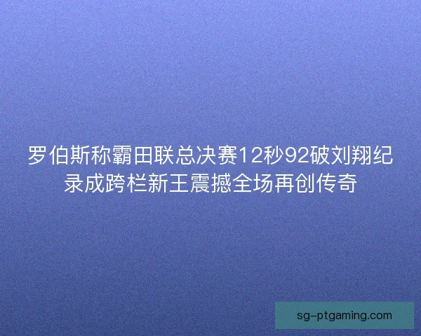 罗伯斯称霸田联总决赛12秒92破刘翔纪录成跨栏新王震撼全场再创传奇