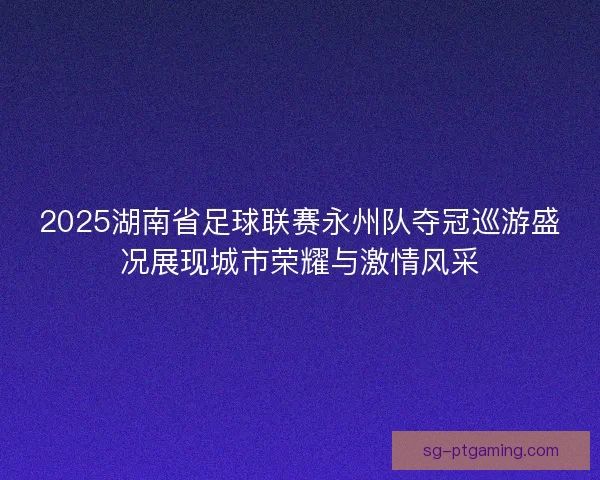 2025湖南省足球联赛永州队夺冠巡游盛况展现城市荣耀与激情风采
