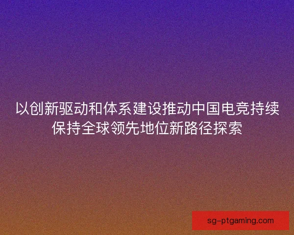 以创新驱动和体系建设推动中国电竞持续保持全球领先地位新路径探索