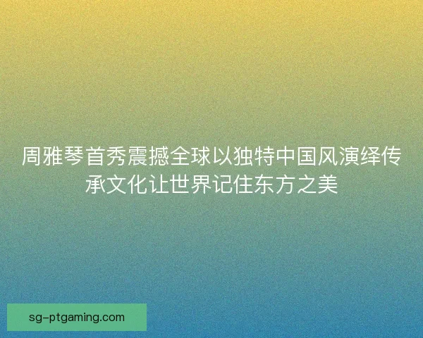 周雅琴首秀震撼全球以独特中国风演绎传承文化让世界记住东方之美