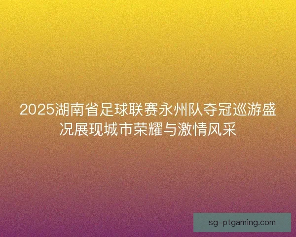 2025湖南省足球联赛永州队夺冠巡游盛况展现城市荣耀与激情风采