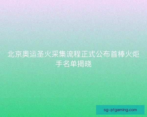 北京奥运圣火采集流程正式公布首棒火炬手名单揭晓